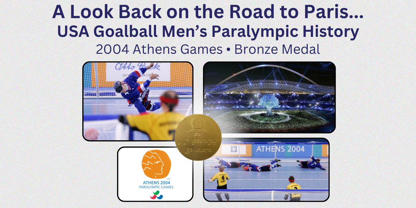 A graphic showing goalball competition photos, an opening ceremony photo and a medal from the 2004 Paralympic Games with the heading reading A Look Back on the Road to Paris...USA Goalball Mens Paralympic History - 2004 Athens Games - Bronze Medal