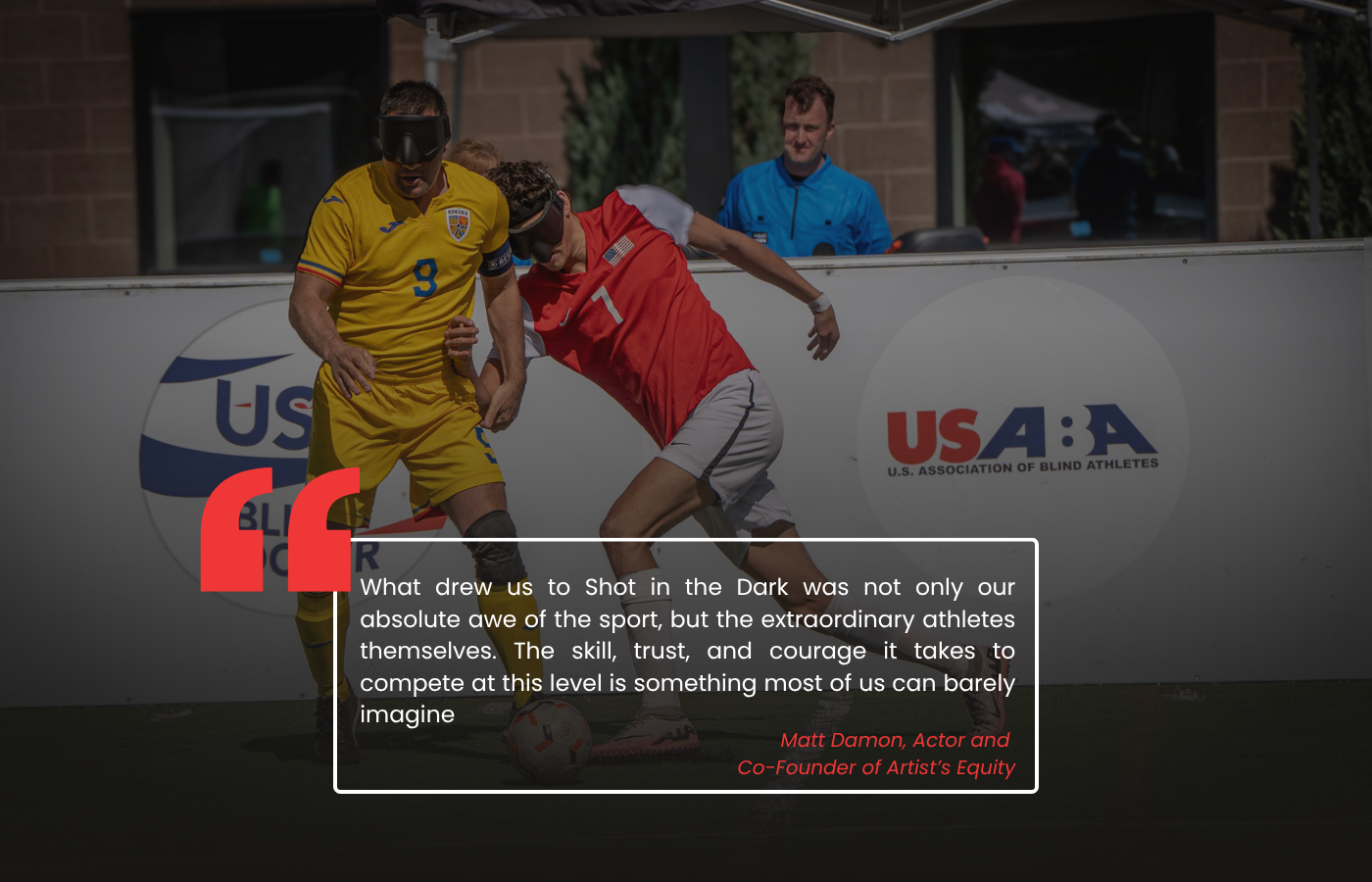 Image of Blind Soccer Player Ethan Kunes Challenging a Romanian athlete for the ball with the text What drew us to Shot in the Dark was not only our absolute awe of the sport, but the extraordinary athletes themselves. The skill, trust, and courage it takes to compete at this level is something most of us can barely imagine, Matt Damon Actor and Co-Founder of Artists Equity