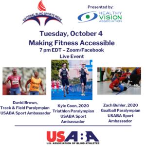A graphic with the USABA, National Blind Sports Week and Healthy Vision Association logos advertising Tuesday, October 4, Making Fitness Accessible; 7pm EDT - Zoom/Facebook Live with David Brown (Track & Field Paralympian and USABA Sport Ambassador); Kyle Coon (2020 Triathlon Paralympian and USABA Sport Ambassador); and Zach Buhler (2020 Goalball Paralympian and USABA Sport Ambassador)