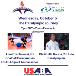 A graphic with the USABA, National Blind Sports Week and Healthy Vision Association logos advertising Wednesday, October 5, the Paralympic Journey; 7pm EDT - Zoom/Facebook Live with Lisa Czechowski (6-time Goalball Paralympian and USABA Sport Ambassador) and Christella Garcis (2-time Judo Paralympian)