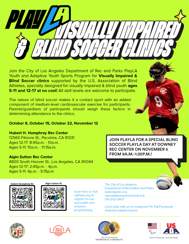 A graphic advertising the PlayLA Blind Soccer Clinics with a photo of a female soccer player wearing dark eyeshades and dribbling a soccer ball. Text reads: Join the City of Los Angeles Recreation and Parks PlayLA Youth and Adaptive Sports Program for Blind Soccer clinics supported by the U.S. Association of Blind Athletes and specially designed for blind and visually impaired youth ages 5-11 and 12-17 at no cost! All skill levels are welcome to participate. The nature of blind soccer makes it a contact sport with an added component of medium-level cardiovascular exercise for participants. Parents/guardians of participants should weigh these factors in determining attendance to the clinics. October 8, October 15, October 22, November 12 Hubert H. Humphrey Rec Center 12560 Filmore St., Pacoima, CA 91331 Ages 12-17: 8:45 a.m. - 10 a.m. Ages 5-11: 10 a.m. - 11:15 a.m. Algin Sutton Rec Center 8800 South Hoover St., Los Angeles, CA 90044 Ages 12-17: 2:45 p.m. - 4 p.m. Ages 5-11: 4 p.m. - 5:15 p.m. Join PlayLA for a special blind soccer PlayLA Day at Downey Rec Center on November 5 from 9am-1:30pm! Scan here or visit LAParks.org to register for our accessible and inclusive programming. The City of Los Angeles Department of Recreation and Parks www.laparks.org rap-adaptivesports@lacity.org 310-202-2803 Come play with us on Intagram/Tik Tok/Facebook @laparks.adaptivesports