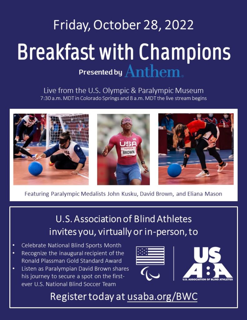 A graphic for Breakfast with Champions presented by Anthem on Friday, October 28, 2022, U.S. Olympic & Paralympic Museum, 7:30 a.m. MDT, Colorado Springs, CO, with photos of Paralympic medalists John Kusku, David Brown and Eliana Mason. U.S. Association of Blind Athletes invites you, virtuall or in-person, to: Celebrate National Blind Sports Month; Recognize the inaugural recipient of the Ronald Plassman Gold Standard Award; Listen as Paralympian David Brown shares his journey to secure a spot on the first-ever U.S. National Blind Soccer Team. Register today at usaba.org/BWC