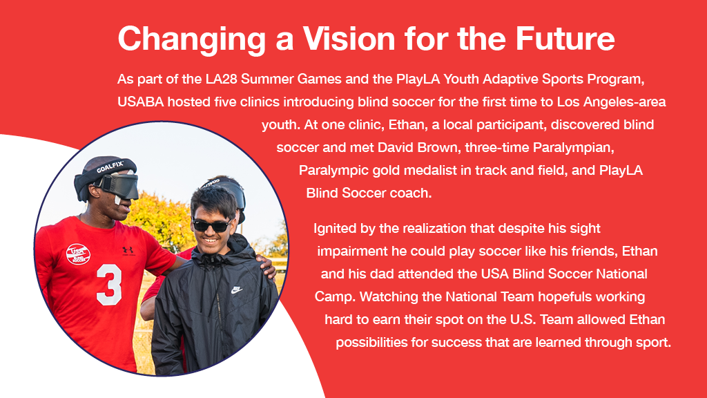 A graphic showing a photo of USA Blind Soccer National Team player David Brown wearing eyeshades and a red USA Blind Soccer t-shirt, with his arm around a smiling Ethan who was a participant at blind soccer clinics. Text reads: Changing a Vision for the Future
As part of the LA28 Summer Games and the PlayLA Youth Adaptive Sports Program, USABA hosted five clinics introducing blind soccer for the first time
to Los Angeles-area youth. At one clinic, Ethan, a local participant, discovered blind soccer and
met David Brown, three-time Paralympian, Paralympic gold medalist in track and field, and PlayLA Blind Soccer coach.
Ignited by the realization that despite his sight impairment he could play soccer
like his friends, Ethan and his dad attended the USA Blind Soccer National Team Selection Camp. Watching the National Team hopefuls
working hard to earn their spot on the
U.S. Team allowed Ethan to see the possibilities for success that are
learned through sport.